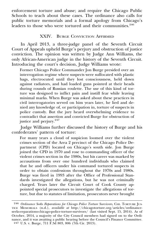 enforcement torture and abuse; and require the Chicago Public Schools to teach about these cases. The ordinance also calls for public torture memorials and a formal apology from Chicago’s leaders to those who were tortured and their communities *** XXIV. Burce CONVIGTION AFFIRMED In April 2013, a threejudge panel of the Seventh Circuit Court of Appeals upheld Burge’s perjury and obstruction of justice conviction. The opinion was written by Judge Ann Williams, the only African-American judge in the history of the Seventh Gircuit Introducing the court’s decision, Judge Williams wrote: justice and perjury. Former Chicago Police Commander Jon Burge presided over an interrogation regime where suspects were suffocated with plastic bags, clectrocuted until they lost consciousness, held down against radiators, and had loaded guns pointed at their heads during rounds of Russian roulette. The use of this kind of tor- ture was designed to inflict pain and instill fear while leaving minimal marks. When Burge was asked about these practices in civil interrogatories served on him years later, he lied and de- nied any knowledge of, or participation in, torture of suspects in police custody. But the jury heard overwhelming evidence to contradict that assertion and convicted Burge for obstruction of Judge Williams further discussed the history of Burge and his confederates’ pattern of torture: For many years a cloud of suspicion loomed over the violent crimes section of the Area 2 precinct of the Chicago Police De- partment. (GPD) located on Chicago’s south side. Jon Burge joined the CPD in 1970 and rose to commanding officer of the violent crimes section in the 1980s, but his career was marked by accusations from over one hundred individuals who claimed that he and of under his command tortured suspects in order o obtain confessions throughout the 1970s and 1980s. Burge was fired in 1993 after the Office of Professional Stan- dards investigated the allegations, but he was not_ criminally charged. Years later the Gircuit Gourt of Cook County ap- pointed special prosecutors to investigate the allegations of tor- ture, but due to statutes of limitation, prosecutors never brought 246 Odinance Secks Reparations for Chicago Police Torture Survivors, Can. Torsuss. Jus. s Mivorias (nd), available ol hup:/ /chicagotosture.org/articles /ordinance- s reparations-chicago police-torture-survivors/ (last visted Sept. 15, 2014). As of October. nance, and it was avaiting a public hearing before the Council’s Finance C 217 s 014, & majority of the ouncil membe had signed on 10 the Ordic V. Burge, 711 F-3d 803, 806 (7th Gir. 2013)